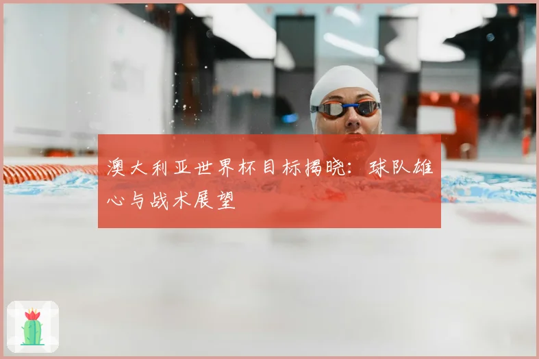 澳大利亚世界杯目标揭晓：球队雄心与战术展望