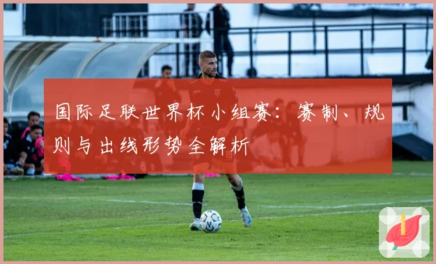 国际足联世界杯小组赛：赛制、规则与出线形势全解析