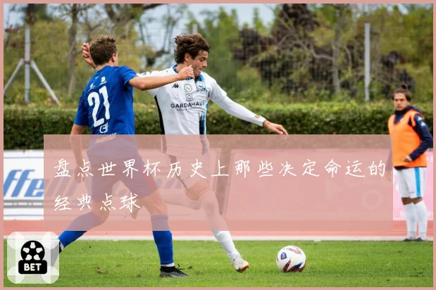 盘点世界杯历史上那些决定命运的经典点球