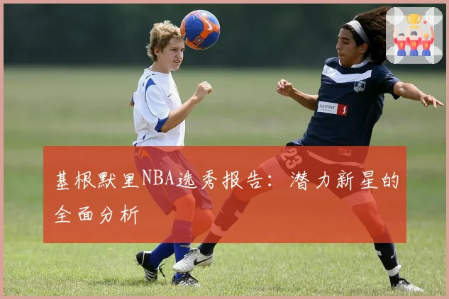 基根默里NBA选秀报告：潜力新星的全面分析
