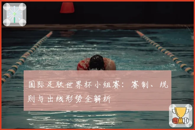 国际足联世界杯小组赛：赛制、规则与出线形势全解析