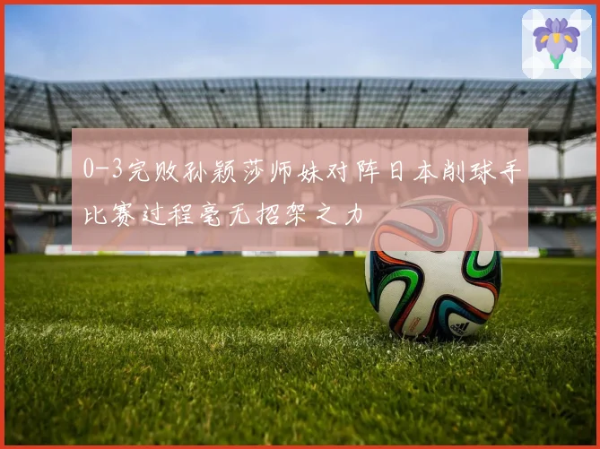 0-3完败孙颖莎师妹对阵日本削球手比赛过程毫无招架之力