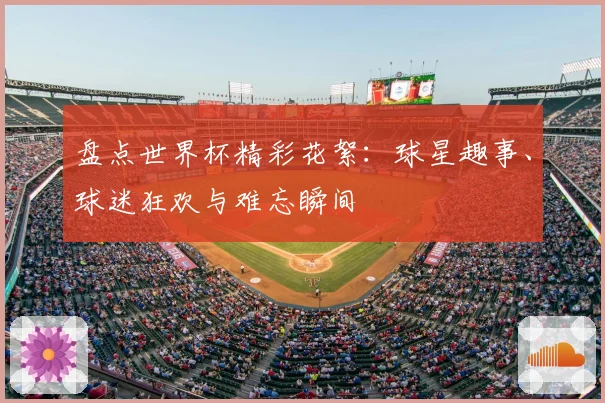 盘点世界杯精彩花絮：球星趣事、球迷狂欢与难忘瞬间