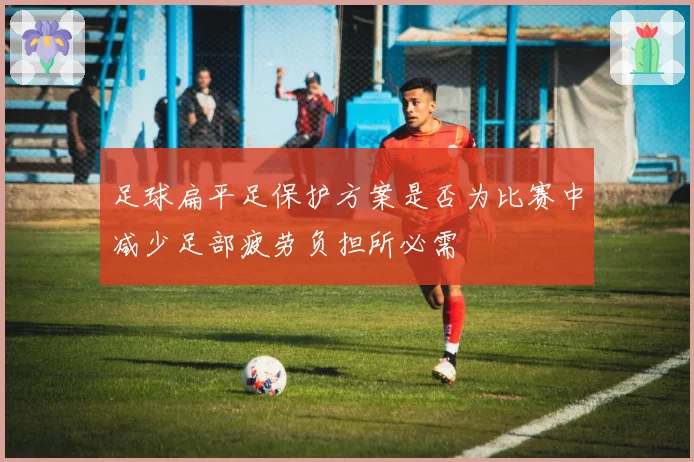 足球扁平足保护方案是否为比赛中减少足部疲劳负担所必需
