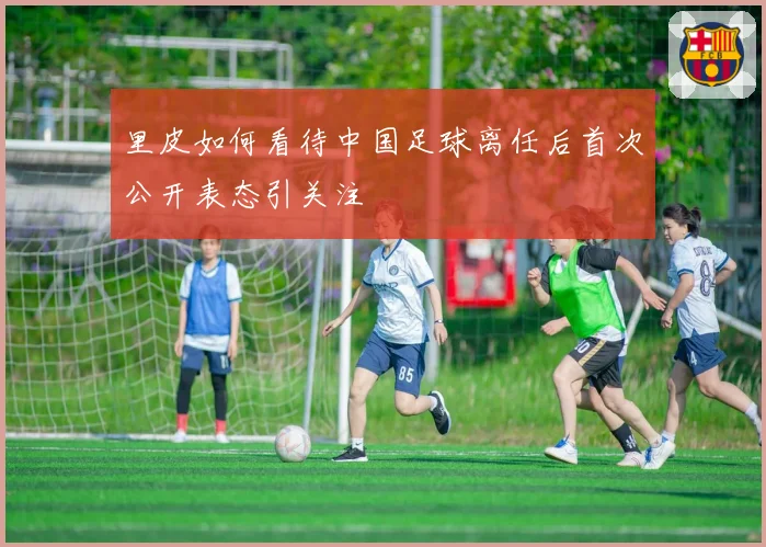 里皮如何看待中国足球离任后首次公开表态引关注