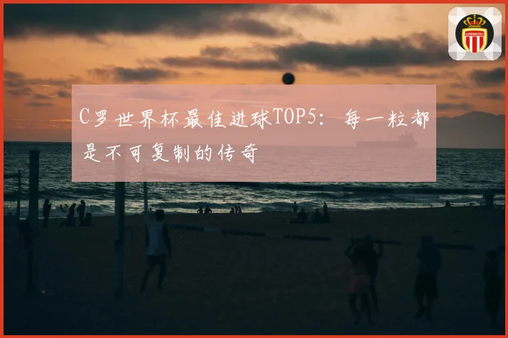 C罗世界杯最佳进球TOP5：每一粒都是不可复制的传奇