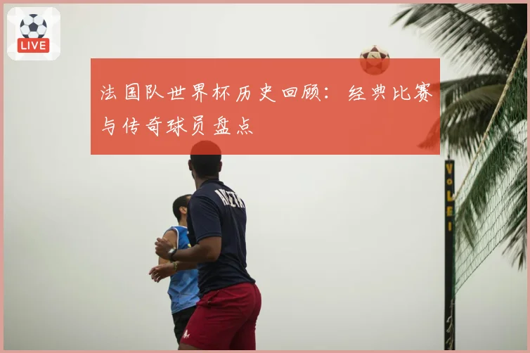 法国队世界杯历史回顾：经典比赛与传奇球员盘点