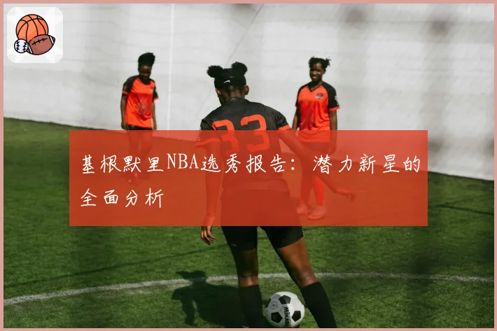 基根默里NBA选秀报告：潜力新星的全面分析