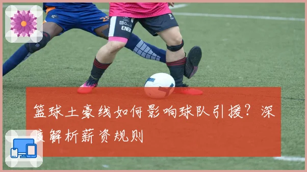 篮球土豪线如何影响球队引援？深度解析薪资规则