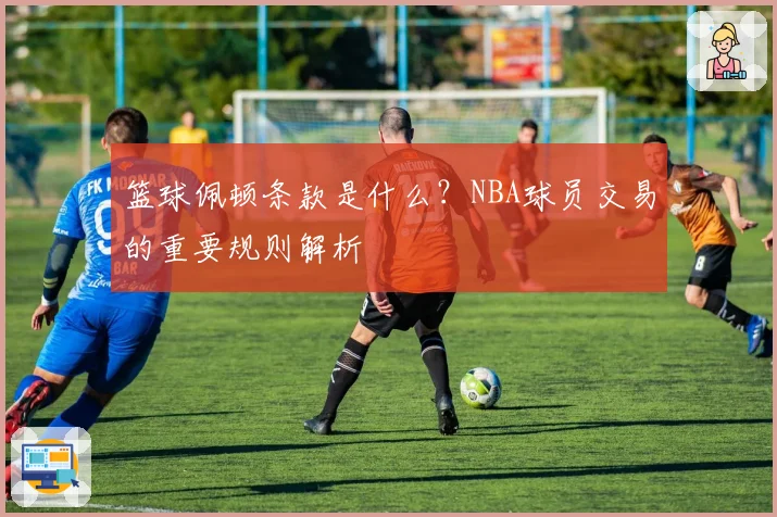 篮球佩顿条款是什么？NBA球员交易的重要规则解析