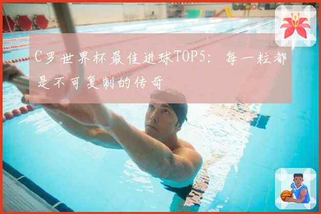 C罗世界杯最佳进球TOP5：每一粒都是不可复制的传奇