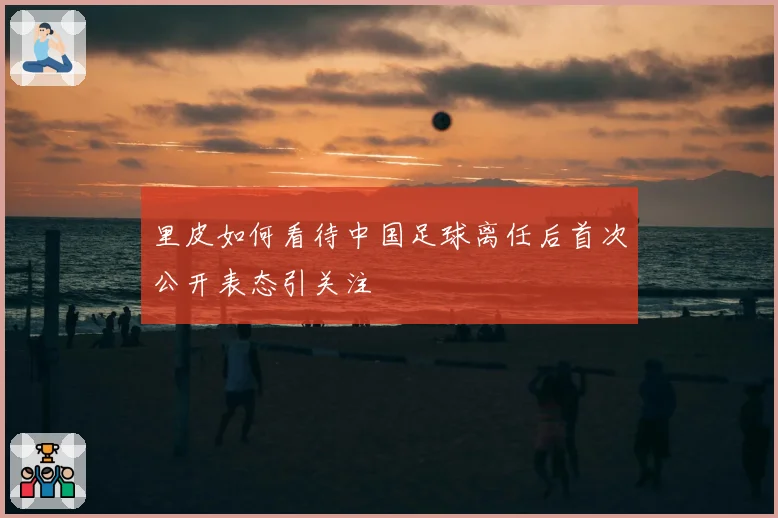 里皮如何看待中国足球离任后首次公开表态引关注